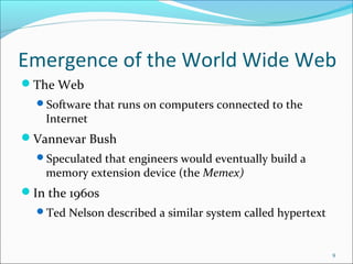 Emergence of the World Wide Web
The Web
Software that runs on computers connected to the
Internet
Vannevar Bush
Speculated that engineers would eventually build a
memory extension device (the Memex)
In the 1960s
Ted Nelson described a similar system called hypertext
9
 
