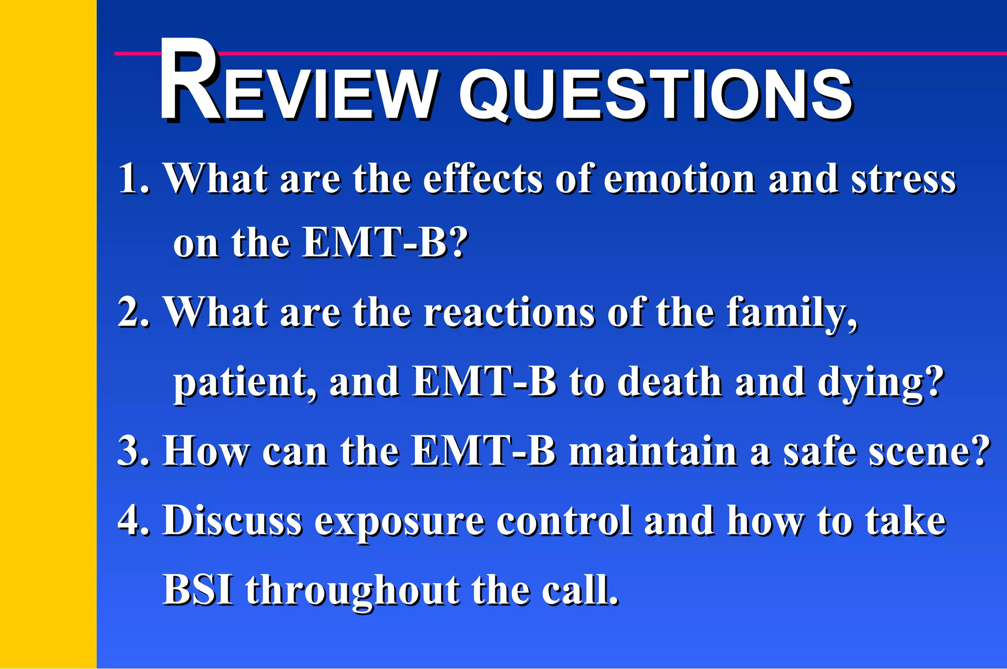 1. What are the effects of emotion and stress on the EMT-B? 2. What are the reactions of the family,  patient, and EMT-B to death and dying? 3. How can the EMT-B maintain a safe scene? 4. Discuss exposure control and how to take  BSI throughout the call.  R EVIEW QUESTIONS 