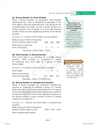 Encoding Schemes and Number System
39
(A) Binary Number to Octal Number
Given a binary number, an equivalent octal number
represented by 3 bits is computed by grouping 3 bits
from right to left and replacing each 3-bit group by the
corresponding octal digit. In case number of bits in a
binary number is not multiple of 3, then add required
number of 0s on most significant position of the binary
number.
Example 2.9 Convert (10101100)2
to octal number.
Make group of 3-bits of the given
binary number (right to left) 010 101 100
Write octal number for
each 3-bit group			 2 5 4
Therefore, (10101100)2
= (254)8
(B) Octal Number to Binary Number
Each octal digit is an encoding for a 3-digit binary
number. Octal number is converted to binary
by replacing each octal digit by a group of three
binary digits.
Example 2.10 Convert (705)8
to binary number.
Octal digits		 		 7 0 5
Write 3-bits binary
value for each digit 111 000 101
Therefore, (705)8
= (111000101)2
(C) Binary Number to Hexadecimal Number
Given a binary number, its equivalent hexadecimal
number is computed by making a group of 4 binary
digits from right to left and substituting each 4-bit group
by its corresponding hexadecimal alphanumeric symbol.
If required, add 0 bit on the most significant position of
the binary number to have number of bits in a binary
number as multiple of 4.
Example 2.11 Convert (0110101100)2
to hexadecimal
number.
Make group of 4-bits of the given
binary number (right to left) 		 0001 1010 1100
Write hexadecimal symbol
Why 4 bits in a
binary number are
grouped together
to get hexadecimal
number?
The base value of
hexadecimal number
system is 16. Write
value 16 in terms of
exponent of 2 i.e. 16 =
24
. Hence, four binary
digits are sufficient
to represent all 16
hexadecimal symbols.
While converting the
fractional part of
a decimal number
to another number
system, why do we
write the integer part
from top to bottom and
not other way?
Think and Reflect
Ch 2.indd 39 21-May-19 4:33:42 PM
2020-21
 