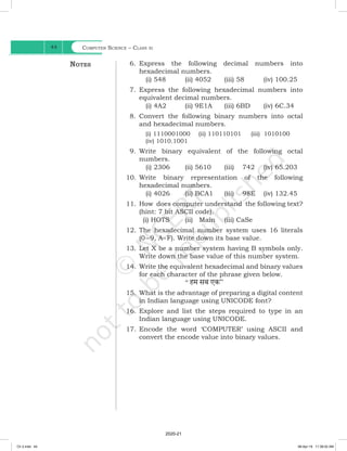 Computer Science – Class xi
44
6. Express the following decimal numbers into
hexadecimal numbers.
		 (i) 548 (ii) 4052 (iii) 58 (iv) 100.25
7. Express the following hexadecimal numbers into
equivalent decimal numbers.
		 (i) 4A2 (ii) 9E1A (iii) 6BD (iv) 6C.34
8. Convert the following binary numbers into octal
and hexadecimal numbers.
(i) 1110001000 (ii) 110110101 (iii) 1010100
(iv) 1010.1001
9. Write binary equivalent of the following octal
numbers.
		 (i) 2306 (ii) 5610 (iii) 742 (iv) 65.203
10. Write binary representation of the following
hexadecimal numbers.
		 (i) 4026 (ii) BCA1 (iii) 98E (iv) 132.45
11. How does computer understand the following text?
(hint: 7 bit ASCII code).
(i) HOTS (ii) Main (iii) CaSe
12. The hexadecimal number system uses 16 literals
(0–9, A–F). Write down its base value.
13. Let X be a number system having B symbols only.
Write down the base value of this number system.
14. Write the equivalent hexadecimal and binary values
for each character of the phrase given below.
		 ‘‘ हम सब एक”
15. What is the advantage of preparing a digital content
in Indian language using UNICODE font?
16. Explore and list the steps required to type in an
Indian language using UNICODE.
17. Encode the word ‘COMPUTER’ using ASCII and
convert the encode value into binary values.
Notes
Ch 2.indd 44 08-Apr-19 11:38:02 AM
2020-21
 