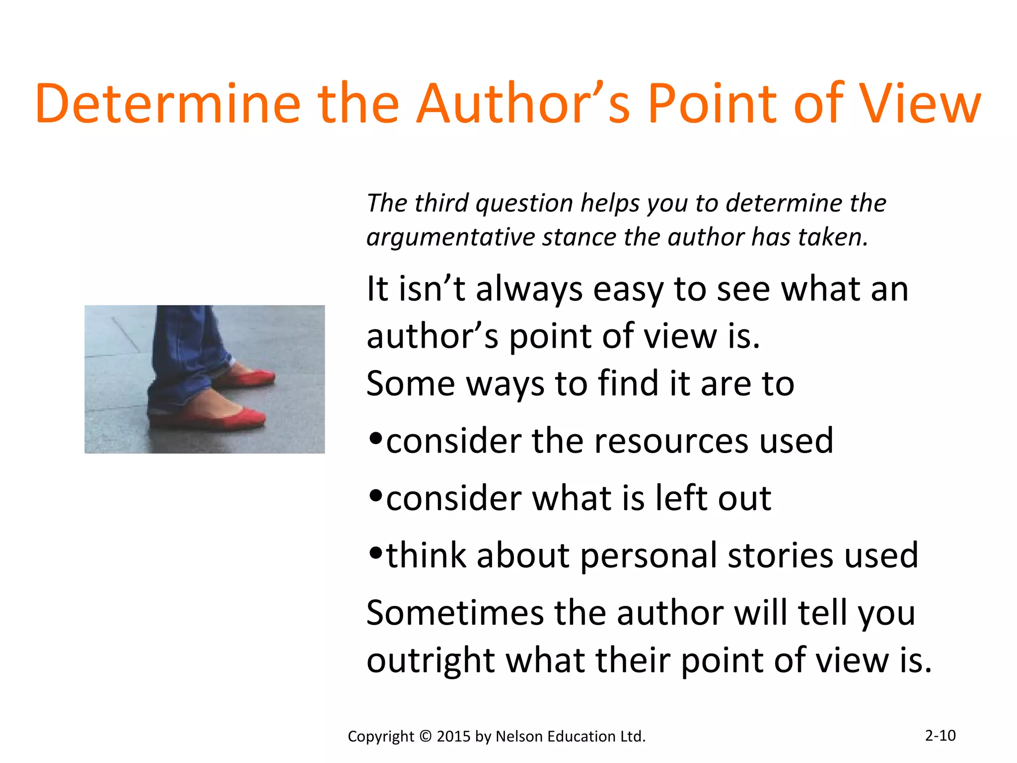 Determine the Author’s Point of View 
The third question helps you to determine the 
argumentative stance the author has taken. 
It isn’t always easy to see what an 
author’s point of view is. 
Some ways to find it are to 
•consider the resources used 
•consider what is left out 
•think about personal stories used 
Sometimes the author will tell you 
outright what their point of view is. 
Copyright © 2015 by Nelson Education Ltd. 
2-10 
 