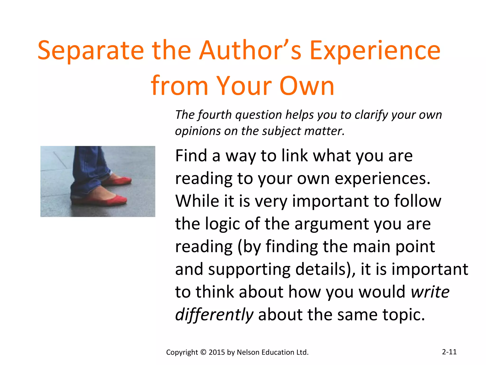 Separate the Author’s Experience 
from Your Own 
The fourth question helps you to clarify your own 
opinions on the subject matter. 
Find a way to link what you are 
reading to your own experiences. 
While it is very important to follow 
the logic of the argument you are 
reading (by finding the main point 
and supporting details), it is important 
to think about how you would write 
differently about the same topic. 
Copyright © 2015 by Nelson Education Ltd. 
2-11 
 