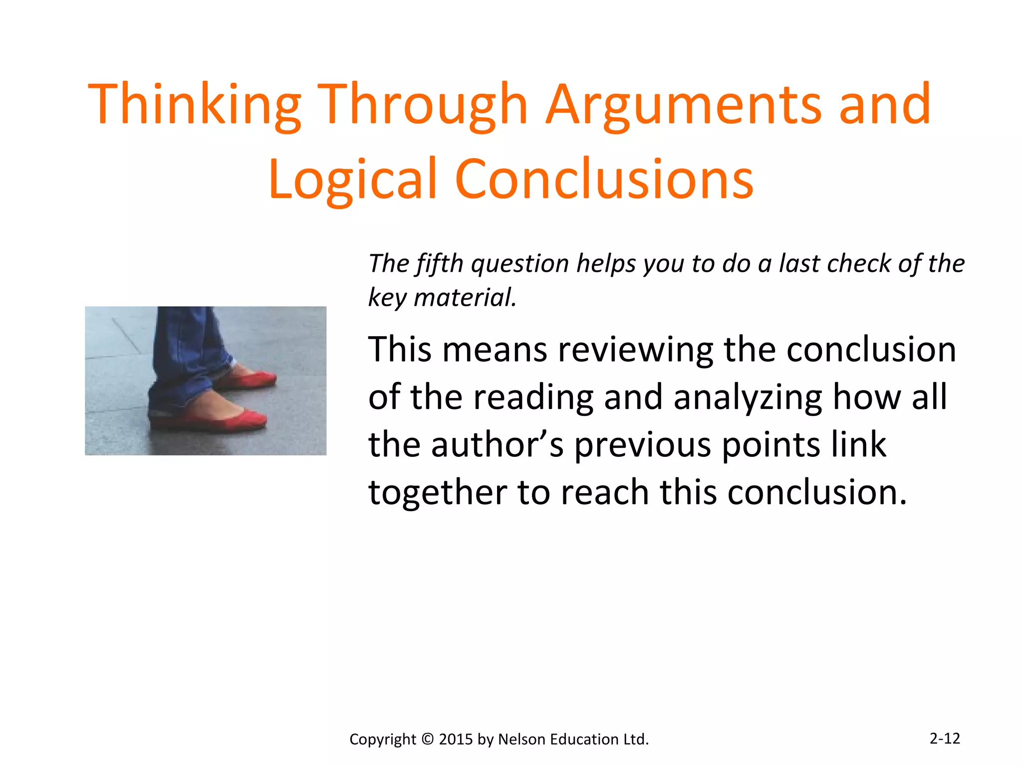 Thinking Through Arguments and 
Logical Conclusions 
The fifth question helps you to do a last check of the 
key material. 
This means reviewing the conclusion 
of the reading and analyzing how all 
the author’s previous points link 
together to reach this conclusion. 
Copyright © 2015 by Nelson Education Ltd. 
2-12 
 