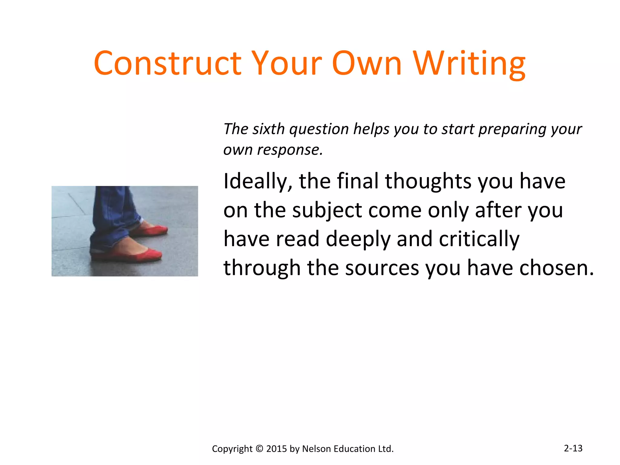 Construct Your Own Writing 
The sixth question helps you to start preparing your 
own response. 
Ideally, the final thoughts you have 
on the subject come only after you 
have read deeply and critically 
through the sources you have chosen. 
Copyright © 2015 by Nelson Education Ltd. 
2-13 
 