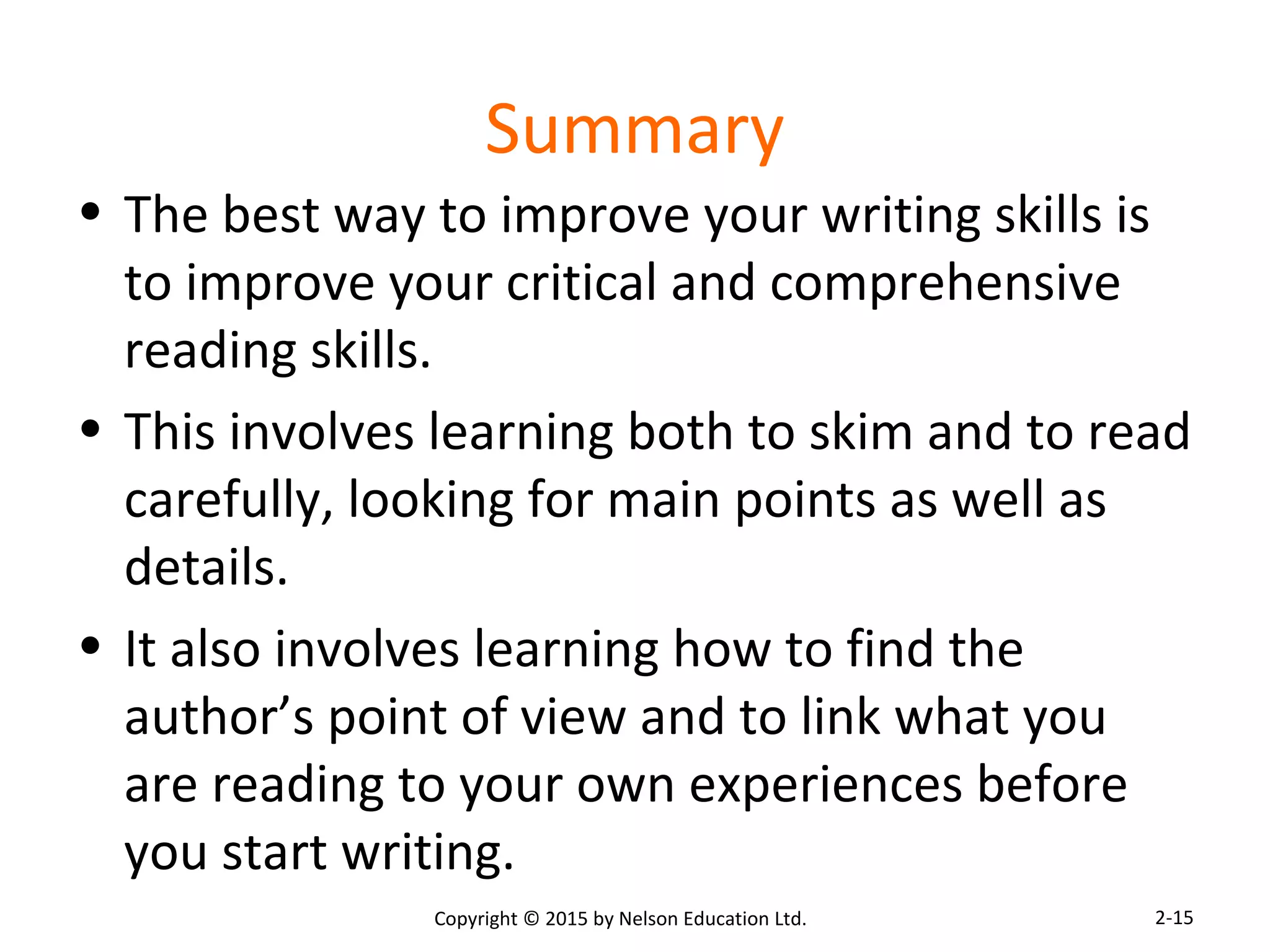 Summary 
• The best way to improve your writing skills is 
to improve your critical and comprehensive 
reading skills. 
• This involves learning both to skim and to read 
carefully, looking for main points as well as 
details. 
• It also involves learning how to find the 
author’s point of view and to link what you 
are reading to your own experiences before 
you start writing. 
Copyright © 2015 by Nelson Education Ltd. 
2-15 
