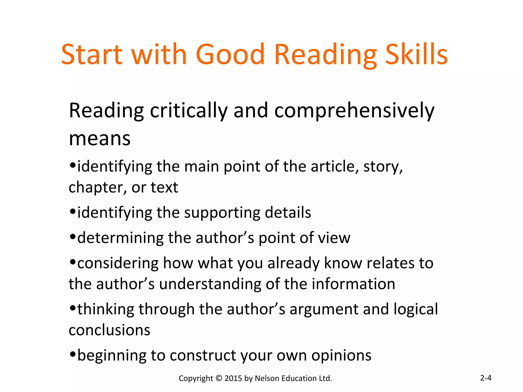 Start with Good Reading Skills 
Reading critically and comprehensively 
means 
•identifying the main point of the article, story, 
chapter, or text 
•identifying the supporting details 
•determining the author’s point of view 
•considering how what you already know relates to 
the author’s understanding of the information 
•thinking through the author’s argument and logical 
conclusions 
•beginning to construct your own opinions 
Copyright © 2015 by Nelson Education Ltd. 
2-4 
 