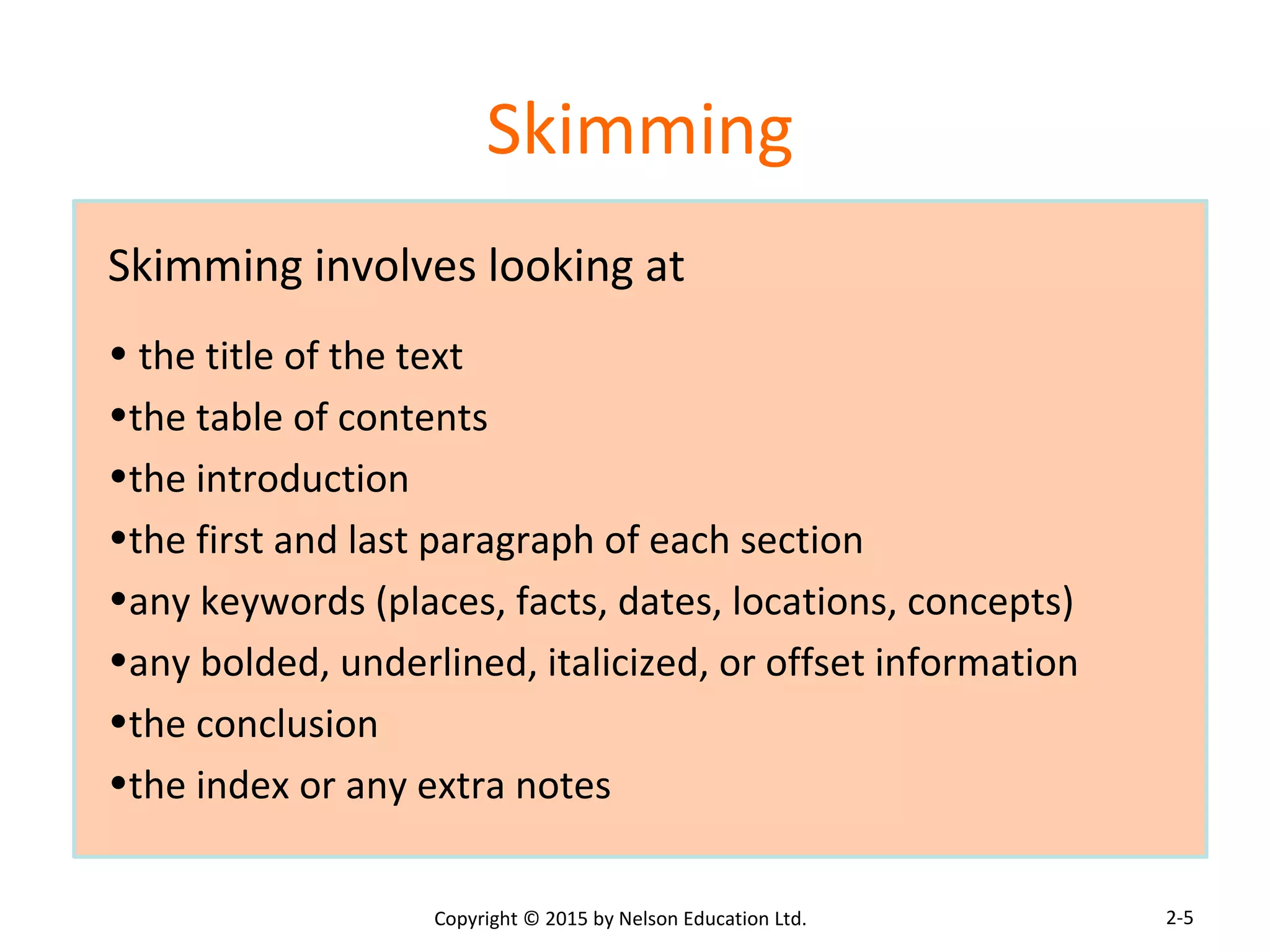 Skimming 
Skimming involves looking at 
• the title of the text 
•the table of contents 
•the introduction 
•the first and last paragraph of each section 
•any keywords (places, facts, dates, locations, concepts) 
•any bolded, underlined, italicized, or offset information 
•the conclusion 
•the index or any extra notes 
Copyright © 2015 by Nelson Education Ltd. 
2-5 
 