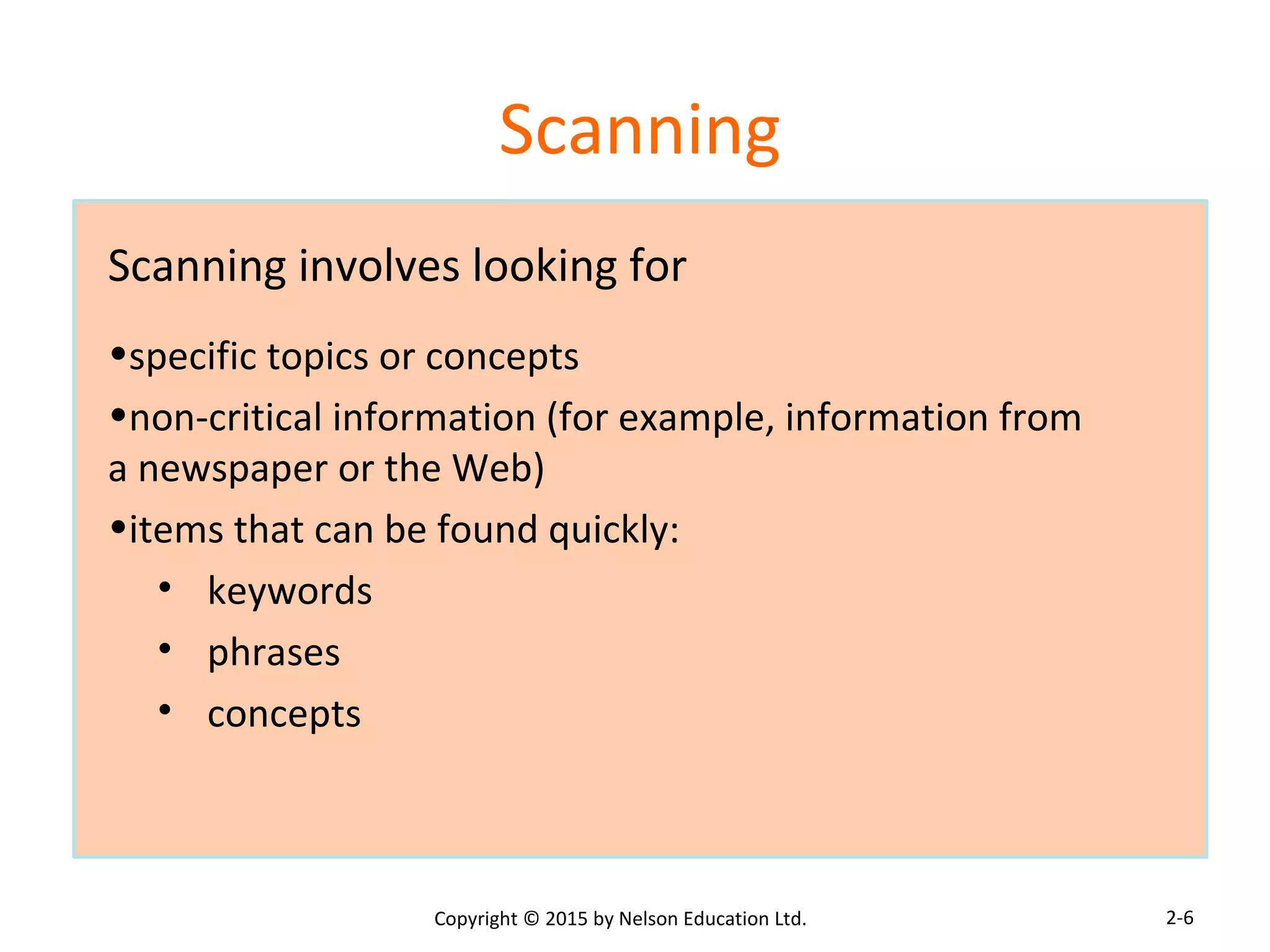 Scanning 
Scanning involves looking for 
•specific topics or concepts 
•non-critical information (for example, information from 
a newspaper or the Web) 
•items that can be found quickly: 
• keywords 
• phrases 
• concepts 
Copyright © 2015 by Nelson Education Ltd. 
2-6 
 