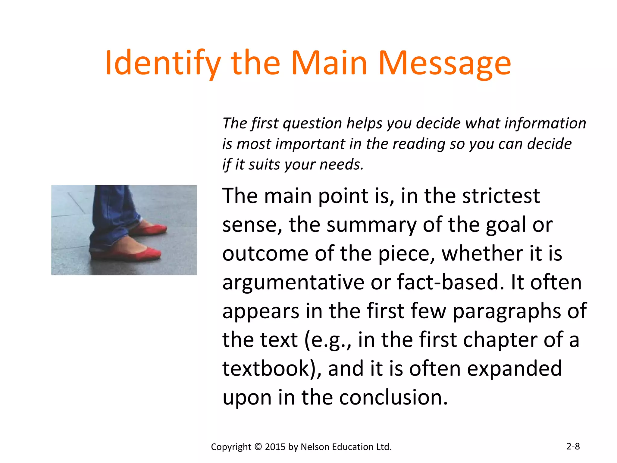 Identify the Main Message 
The first question helps you decide what information 
is most important in the reading so you can decide 
if it suits your needs. 
The main point is, in the strictest 
sense, the summary of the goal or 
outcome of the piece, whether it is 
argumentative or fact-based. It often 
appears in the first few paragraphs of 
the text (e.g., in the first chapter of a 
textbook), and it is often expanded 
upon in the conclusion. 
Copyright © 2015 by Nelson Education Ltd. 
2-8 
 