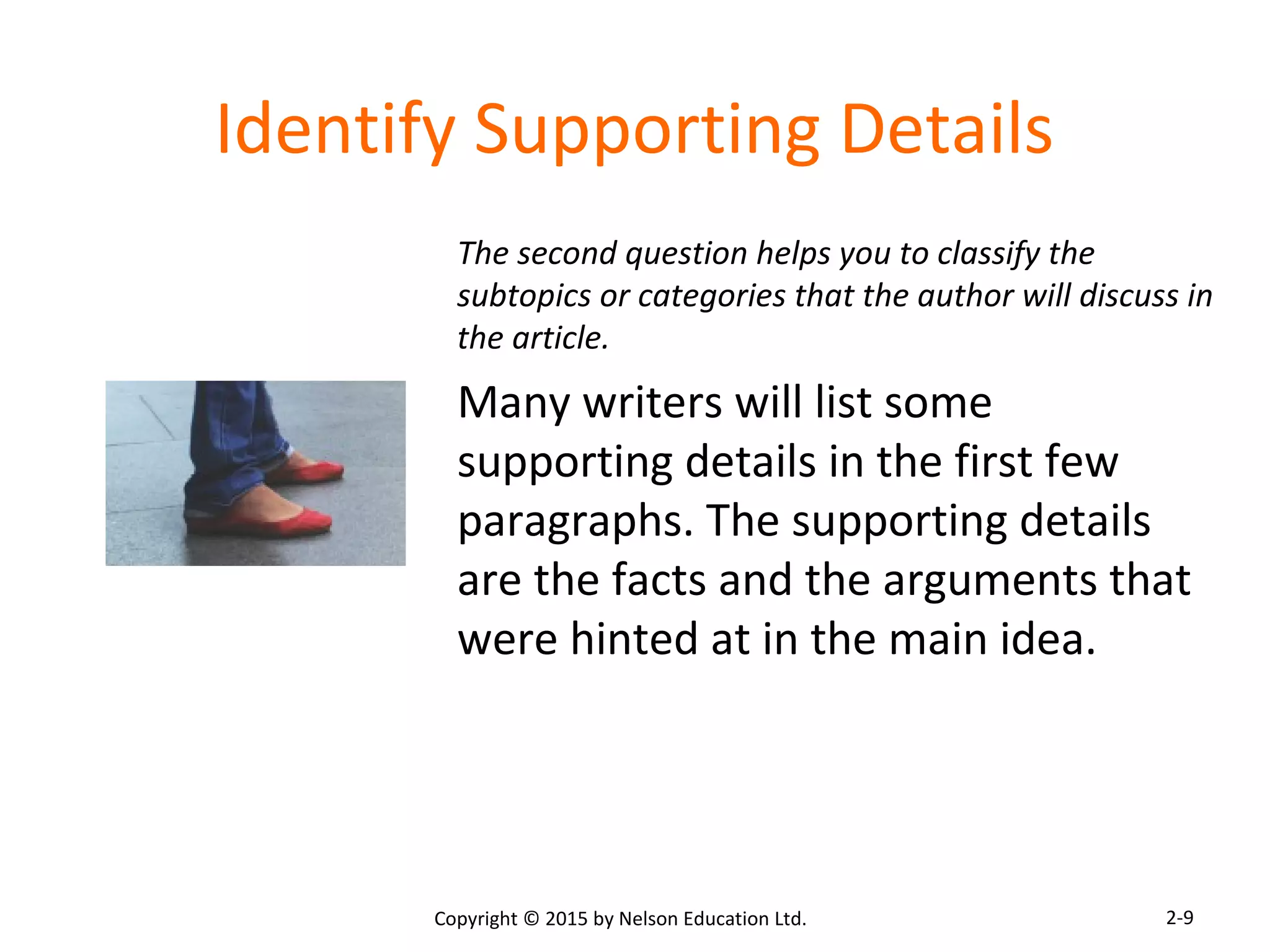 Identify Supporting Details 
The second question helps you to classify the 
subtopics or categories that the author will discuss in 
the article. 
Many writers will list some 
supporting details in the first few 
paragraphs. The supporting details 
are the facts and the arguments that 
were hinted at in the main idea. 
Copyright © 2015 by Nelson Education Ltd. 
2-9 
 