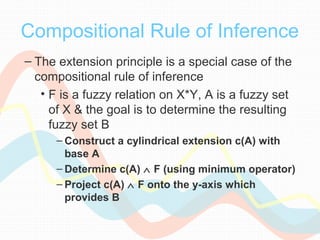 Compositional Rule of Inference
– The extension principle is a special case of the
compositional rule of inference
• F is a fuzzy relation on X*Y, A is a fuzzy set
of X & the goal is to determine the resulting
fuzzy set B
– Construct a cylindrical extension c(A) with
base A
– Determine c(A) ∧ F (using minimum operator)
– Project c(A) ∧ F onto the y-axis which
provides B
 