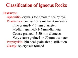 Classification of Igneous Rocks
Textures:
Aphanitic- crystals too small to see by eye
Phaneritic- can see the constituent minerals
Fine grained- < 1 mm diameter
Medium grained- 1-5 mm diameter
Coarse grained- 5-50 mm diameter
Very coarse grained- > 50 mm diameter
Porphyritic- bimodal grain size distribution
Glassy- no crystals formed
 