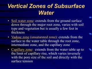 Vertical Zones of Subsurface 
Water 
• Soil water zone: extends from the ground surface 
down through the major root zone, varies with soil 
type and vegetation but is usually a few feet in 
thickness 
• Vadose zone (unsaturated zone): extends from the 
surface to the water table through the root zone, 
intermediate zone, and the capillary zone 
• Capillary zone: extends from the water table up to 
the limit of capillary rise, which varies inversely 
with the pore size of the soil and directly with the 
surface tension 
 