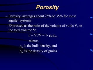 Porosity 
– Porosity averages about 25% to 35% for most 
aquifer systems 
– Expressed as the ratio of the volume of voids Vv to 
the total volume V: 
n = Vv/V = 1- b/m 
where: 
b is the bulk density, and 
m is the density of grains 
 
