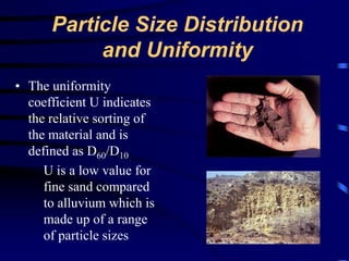 Particle Size Distribution 
and Uniformity 
• The uniformity 
coefficient U indicates 
the relative sorting of 
the material and is 
defined as D60/D10 
U is a low value for 
fine sand compared 
to alluvium which is 
made up of a range 
of particle sizes 
 