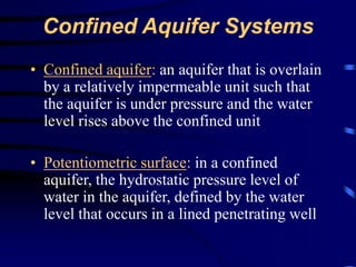 Confined Aquifer Systems 
• Confined aquifer: an aquifer that is overlain 
by a relatively impermeable unit such that 
the aquifer is under pressure and the water 
level rises above the confined unit 
• Potentiometric surface: in a confined 
aquifer, the hydrostatic pressure level of 
water in the aquifer, defined by the water 
level that occurs in a lined penetrating well 
 