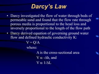 Darcy’s Law 
• Darcy investigated the flow of water through beds of 
permeable sand and found that the flow rate through 
porous media is proportional to the head loss and 
inversely proportional to the length of the flow path 
• Darcy derived equation of governing ground water 
flow and defined hydraulic conductivity K: 
V = Q/A 
where: 
A is the cross-sectional area 
V  -Δh, and 
V  1/ΔL 
 