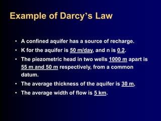Example of Darcy’s Law 
• A confined aquifer has a source of recharge. 
• K for the aquifer is 50 m/day, and n is 0.2. 
• The piezometric head in two wells 1000 m apart is 
55 m and 50 m respectively, from a common 
datum. 
• The average thickness of the aquifer is 30 m, 
• The average width of flow is 5 km. 
 
