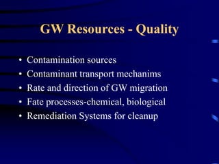 GW Resources - Quality 
• Contamination sources 
• Contaminant transport mechanims 
• Rate and direction of GW migration 
• Fate processes-chemical, biological 
• Remediation Systems for cleanup 
 