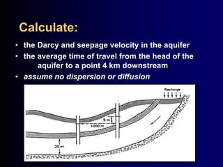 Calculate: 
• the Darcy and seepage velocity in the aquifer 
• the average time of travel from the head of the 
aquifer to a point 4 km downstream 
• assume no dispersion or diffusion 
 
