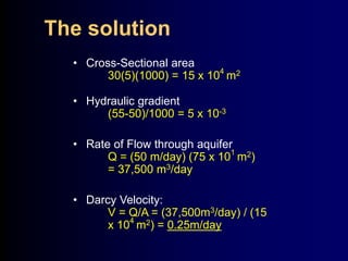 The solution 
• Cross-Sectional area 
30(5)(1000) = 15 x 104 m2 
• Hydraulic gradient 
(55-50)/1000 = 5 x 10-3 
• Rate of Flow through aquifer 
Q = (50 m/day) (75 x 101 m2) 
= 37,500 m3/day 
• Darcy Velocity: 
V = Q/A = (37,500m3/day) / (15 
x 104 m2) = 0.25m/day 
 