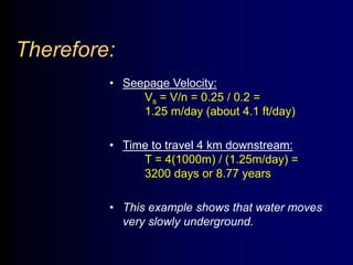 Therefore: 
• Seepage Velocity: 
Vs = V/n = 0.25 / 0.2 = 
1.25 m/day (about 4.1 ft/day) 
• Time to travel 4 km downstream: 
T = 4(1000m) / (1.25m/day) = 
3200 days or 8.77 years 
• This example shows that water moves 
very slowly underground. 
 