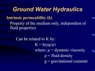 Ground Water Hydraulics 
Intrinsic permeability (k) 
Property of the medium only, independent of 
fluid properties 
Can be related to K by: 
K = k(g/μ) 
where: μ = dynamic viscosity 
 = fluid density 
g = gravitational constant 
 