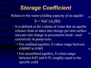 Storage Coefficient 
Relates to the water-yielding capacity of an aquifer 
S = Vol/ (AsH) 
– It is defined as the volume of water that an aquifer 
releases from or takes into storage per unit surface 
area per unit change in piezometric head - used 
extensively in pump tests. 
• For confined aquifers, S values range between 
0.00005 to 0.005 
• For unconfined aquifers, S values range 
between 0.07 and 0.25, roughly equal to the 
specific yield 
 