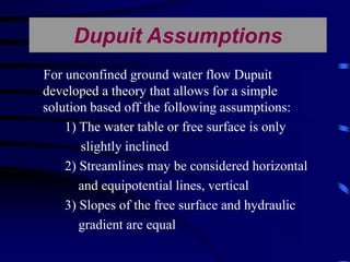 Dupuit Assumptions 
For unconfined ground water flow Dupuit 
developed a theory that allows for a simple 
solution based off the following assumptions: 
1) The water table or free surface is only 
slightly inclined 
2) Streamlines may be considered horizontal 
and equipotential lines, vertical 
3) Slopes of the free surface and hydraulic 
gradient are equal 
 
