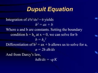 Dupuit Equation 
Integration of d2h2/dx2 = 0 yields 
h2 = ax + b 
Where a and b are constants. Setting the boundary 
condition h = ho at x = 0, we can solve for b 
b = ho 
2 
Differentiation of h2 = ax + b allows us to solve for a, 
a = 2h dh/dx 
And from Darcy’s law, 
hdh/dx = -q/K 
 