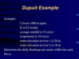 Dupuit Example 
Example: 
2 rivers 1000 m apart 
K is 0.5 m/day 
average rainfall is 15 cm/yr 
evaporation is 10 cm/yr 
water elevation in river 1 is 20 m 
water elevation in river 2 is 18 m 
Determine the daily discharge per meter width into each 
River. 
 