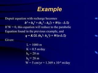 Example 
Dupuit equation with recharge becomes 
h2 = h0 
2 + (hL 
2 - h0 
2) + W(x - L/2) 
If W = 0, this equation will reduce to the parabolic 
Equation found in the previous example, and 
q = K/2L (h0 
2- hL 
2) + W(x-L/2) 
Given: 
L = 1000 m 
K = 0.5 m/day 
h0 = 20 m 
hL= 28 m 
W = 5 cm/yr = 1.369 x 10-4 m/day 
 