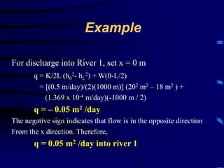 Example 
For discharge into River 1, set x = 0 m 
q = K/2L (h0 
2- hL 
2) + W(0-L/2) 
= [(0.5 m/day)/(2)(1000 m)] (202 m2 – 18 m2 ) + 
(1.369 x 10-4 m/day)(-1000 m / 2) 
q = – 0.05 m2 /day 
The negative sign indicates that flow is in the opposite direction 
From the x direction. Therefore, 
q = 0.05 m2 /day into river 1 
 