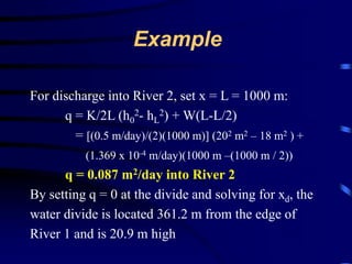 Example 
For discharge into River 2, set x = L = 1000 m: 
q = K/2L (h0 
2- hL 
2) + W(L-L/2) 
= [(0.5 m/day)/(2)(1000 m)] (202 m2 – 18 m2 ) + 
(1.369 x 10-4 m/day)(1000 m –(1000 m / 2)) 
q = 0.087 m2/day into River 2 
By setting q = 0 at the divide and solving for xd, the 
water divide is located 361.2 m from the edge of 
River 1 and is 20.9 m high 
 