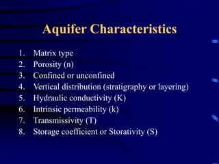 Aquifer Characteristics 
1. Matrix type 
2. Porosity (n) 
3. Confined or unconfined 
4. Vertical distribution (stratigraphy or layering) 
5. Hydraulic conductivity (K) 
6. Intrinsic permeability (k) 
7. Transmissivity (T) 
8. Storage coefficient or Storativity (S) 
 