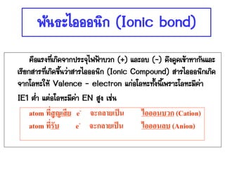 พันธะไอออนิก (Ionic bond)
     คือแรงที่เกิดจากประจุไฟฟ้าบวก (+) และลบ (-) ดึงดูดเข้าหากันและ
เรียกสารที่เกิดขึ้นว่าสารไอออนิก (Ionic Compound) สารไอออนิกเกิด
จากโลหะให้ Valence - electron แก่อโลหะทั้งนีเ้ พราะโลหะมีค่า
IE1 ต่่า แต่อโลหะมีคา EN สูง เช่น
                       ่
   atom ที่สูญเสี ย e- จะกลายเป็ น       ไอออนบวก (Cation)
   atom ที่รับ      e- จะกลายเป็ น       ไอออนลบ (Anion)
 
