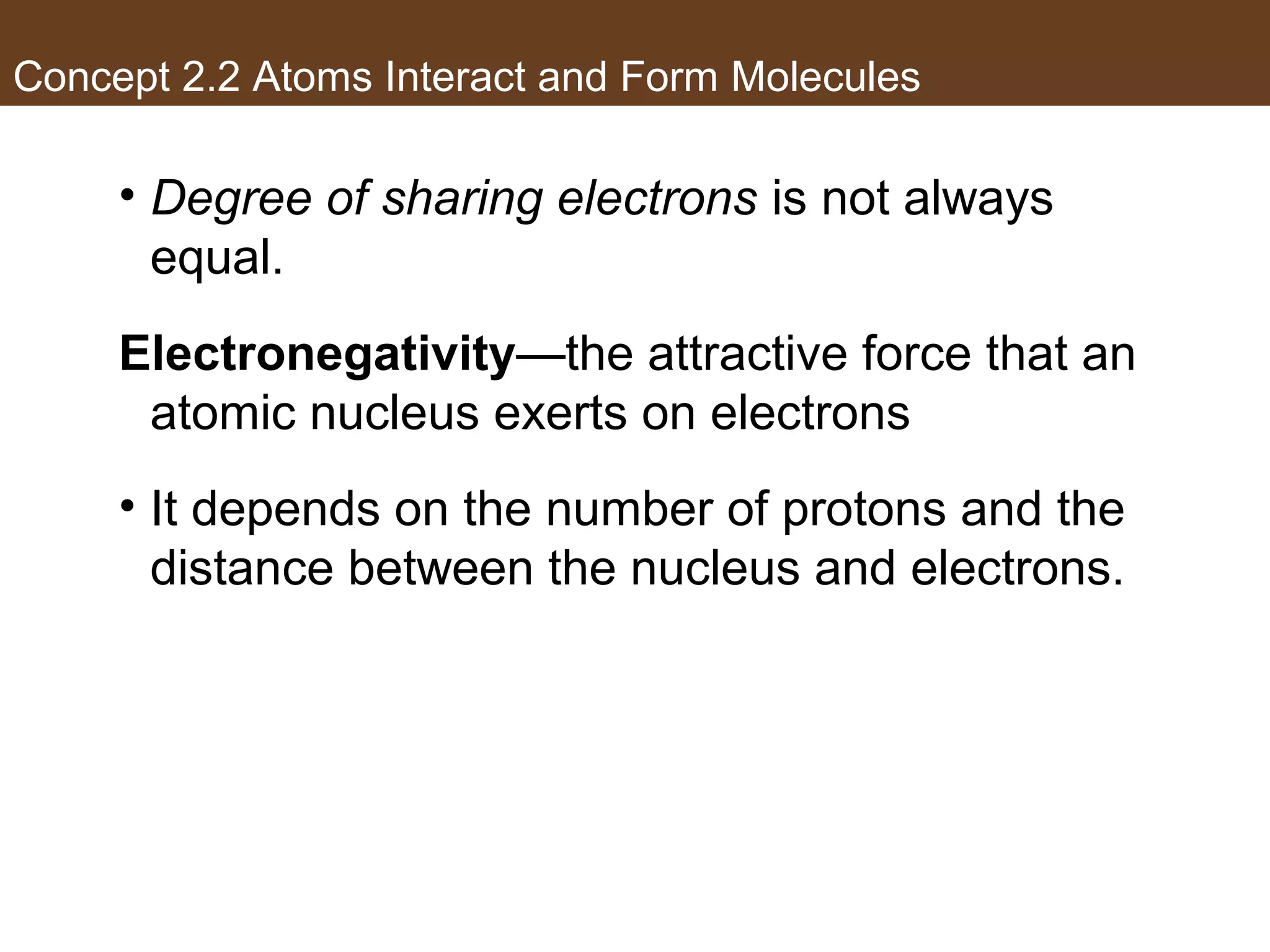 Concept 2.2 Atoms Interact and Form Molecules
• Degree of sharing electrons is not always
equal.
Electronegativity—the attractive force that an
atomic nucleus exerts on electrons
• It depends on the number of protons and the
distance between the nucleus and electrons.
 