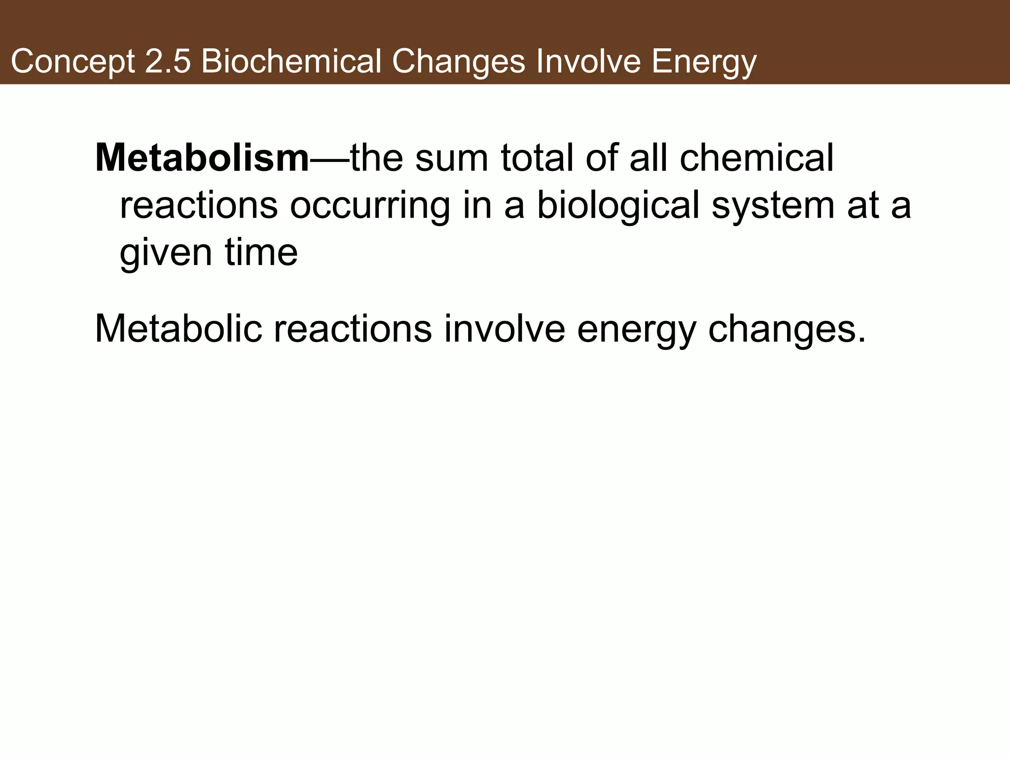 Concept 2.5 Biochemical Changes Involve Energy
Metabolism—the sum total of all chemical
reactions occurring in a biological system at a
given time
Metabolic reactions involve energy changes.
 