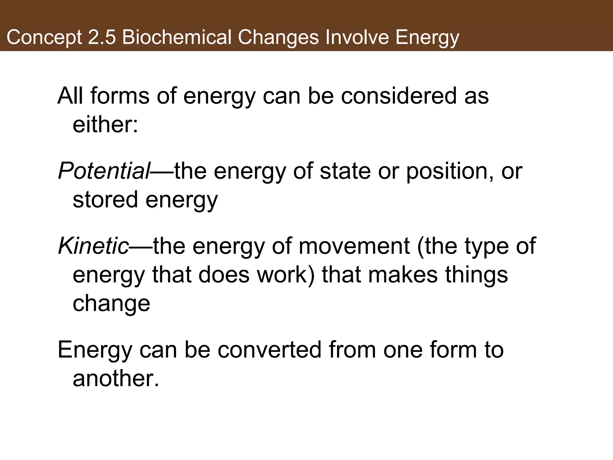 Concept 2.5 Biochemical Changes Involve Energy
All forms of energy can be considered as
either:
Potential—the energy of state or position, or
stored energy
Kinetic—the energy of movement (the type of
energy that does work) that makes things
change
Energy can be converted from one form to
another.
 