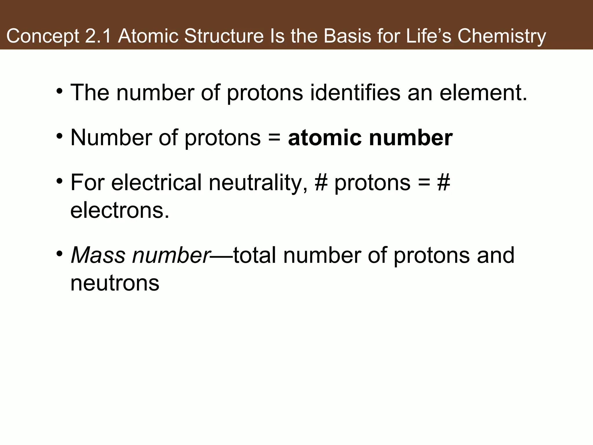 Concept 2.1 Atomic Structure Is the Basis for Life’s Chemistry
• The number of protons identifies an element.
• Number of protons = atomic number
• For electrical neutrality, # protons = #
electrons.
• Mass number—total number of protons and
neutrons
 