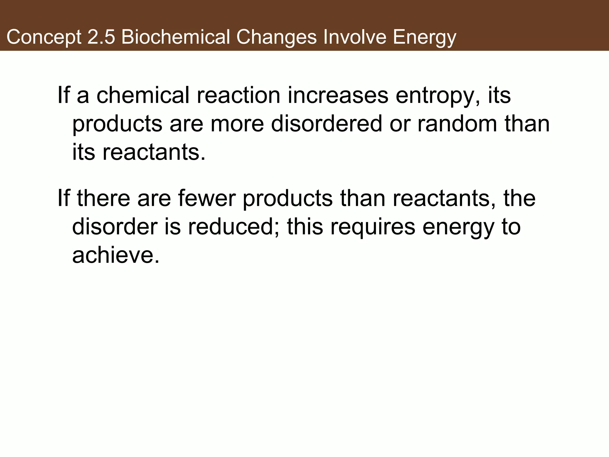 Concept 2.5 Biochemical Changes Involve Energy
If a chemical reaction increases entropy, its
products are more disordered or random than
its reactants.
If there are fewer products than reactants, the
disorder is reduced; this requires energy to
achieve.
 