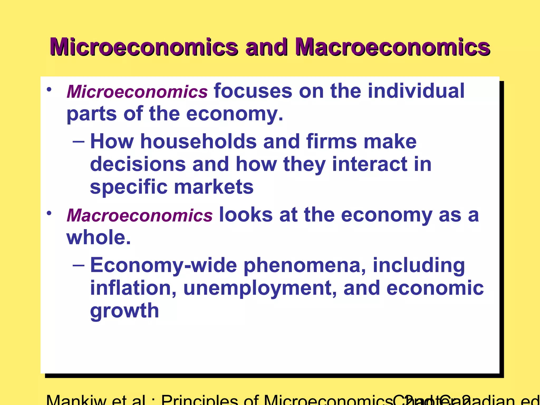 Microeconomics and MacroeconomicsMicroeconomics and Macroeconomics
• Microeconomics focuses on the individual
parts of the economy.
– How households and firms make
decisions and how they interact in
specific markets
• Macroeconomics looks at the economy as a
whole.
– Economy-wide phenomena, including
inflation, unemployment, and economic
growth
• Microeconomics focuses on the individual
parts of the economy.
– How households and firms make
decisions and how they interact in
specific markets
• Macroeconomics looks at the economy as a
whole.
– Economy-wide phenomena, including
inflation, unemployment, and economic
growth
 