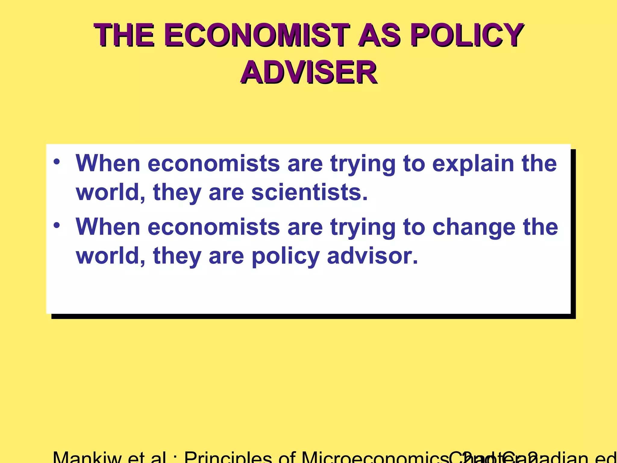 THE ECONOMIST AS POLICYTHE ECONOMIST AS POLICY
ADVISERADVISER
• When economists are trying to explain the
world, they are scientists.
• When economists are trying to change the
world, they are policy advisor.
• When economists are trying to explain the
world, they are scientists.
• When economists are trying to change the
world, they are policy advisor.
 
