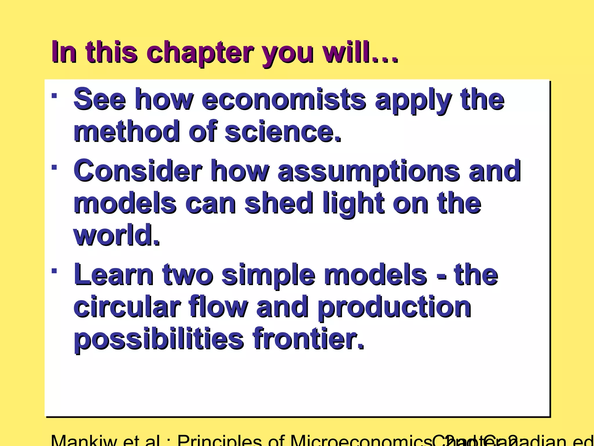 In this chapter you will…In this chapter you will…

See how economists apply theSee how economists apply the
method of science.method of science.

Consider how assumptions andConsider how assumptions and
models can shed light on themodels can shed light on the
world.world.

Learn two simple models - theLearn two simple models - the
circular flow and productioncircular flow and production
possibilities frontier.possibilities frontier.

See how economists apply theSee how economists apply the
method of science.method of science.

Consider how assumptions andConsider how assumptions and
models can shed light on themodels can shed light on the
world.world.

Learn two simple models - theLearn two simple models - the
circular flow and productioncircular flow and production
possibilities frontier.possibilities frontier.
 