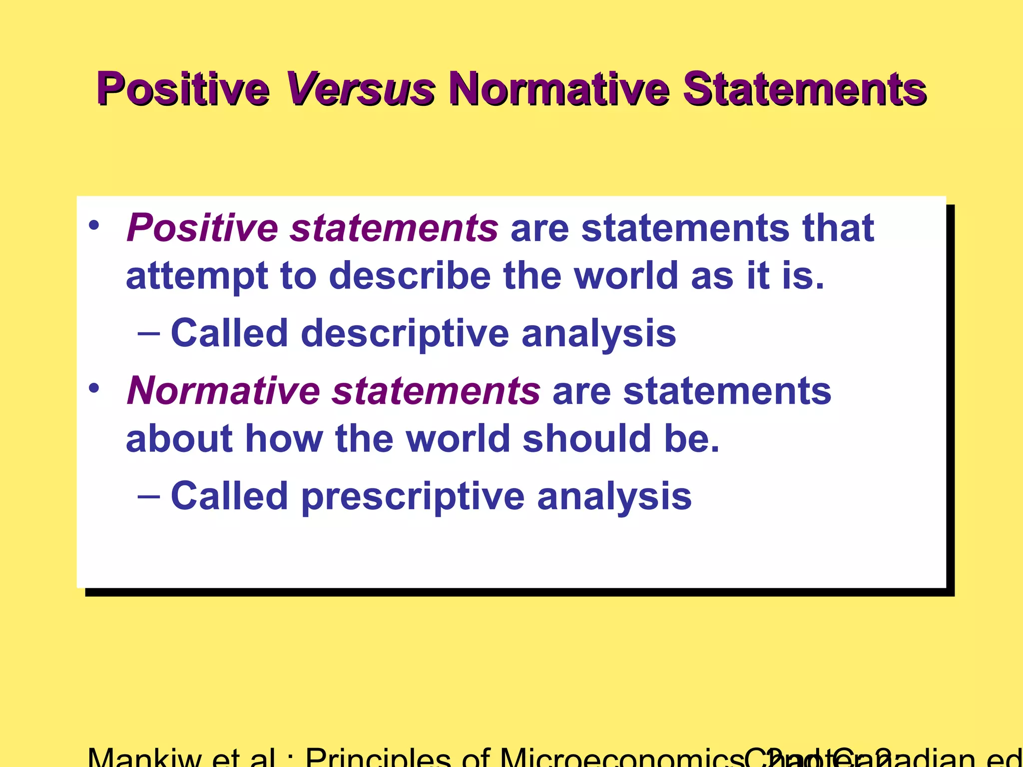 PositivePositive VersusVersus Normative StatementsNormative Statements
• Positive statements are statements that
attempt to describe the world as it is.
– Called descriptive analysis
• Normative statements are statements
about how the world should be.
– Called prescriptive analysis
• Positive statements are statements that
attempt to describe the world as it is.
– Called descriptive analysis
• Normative statements are statements
about how the world should be.
– Called prescriptive analysis
 