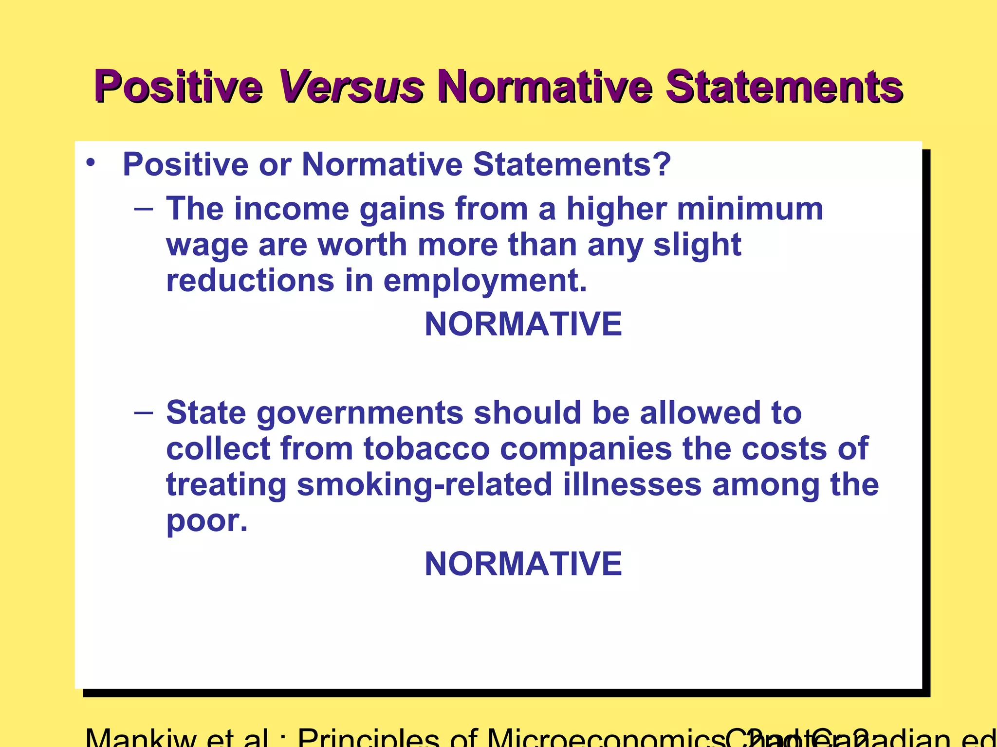 • Positive or Normative Statements?
– The income gains from a higher minimum
wage are worth more than any slight
reductions in employment.
NORMATIVE
– State governments should be allowed to
collect from tobacco companies the costs of
treating smoking-related illnesses among the
poor.
NORMATIVE
• Positive or Normative Statements?
– The income gains from a higher minimum
wage are worth more than any slight
reductions in employment.
NORMATIVE
– State governments should be allowed to
collect from tobacco companies the costs of
treating smoking-related illnesses among the
poor.
NORMATIVE
PositivePositive VersusVersus Normative StatementsNormative Statements
 