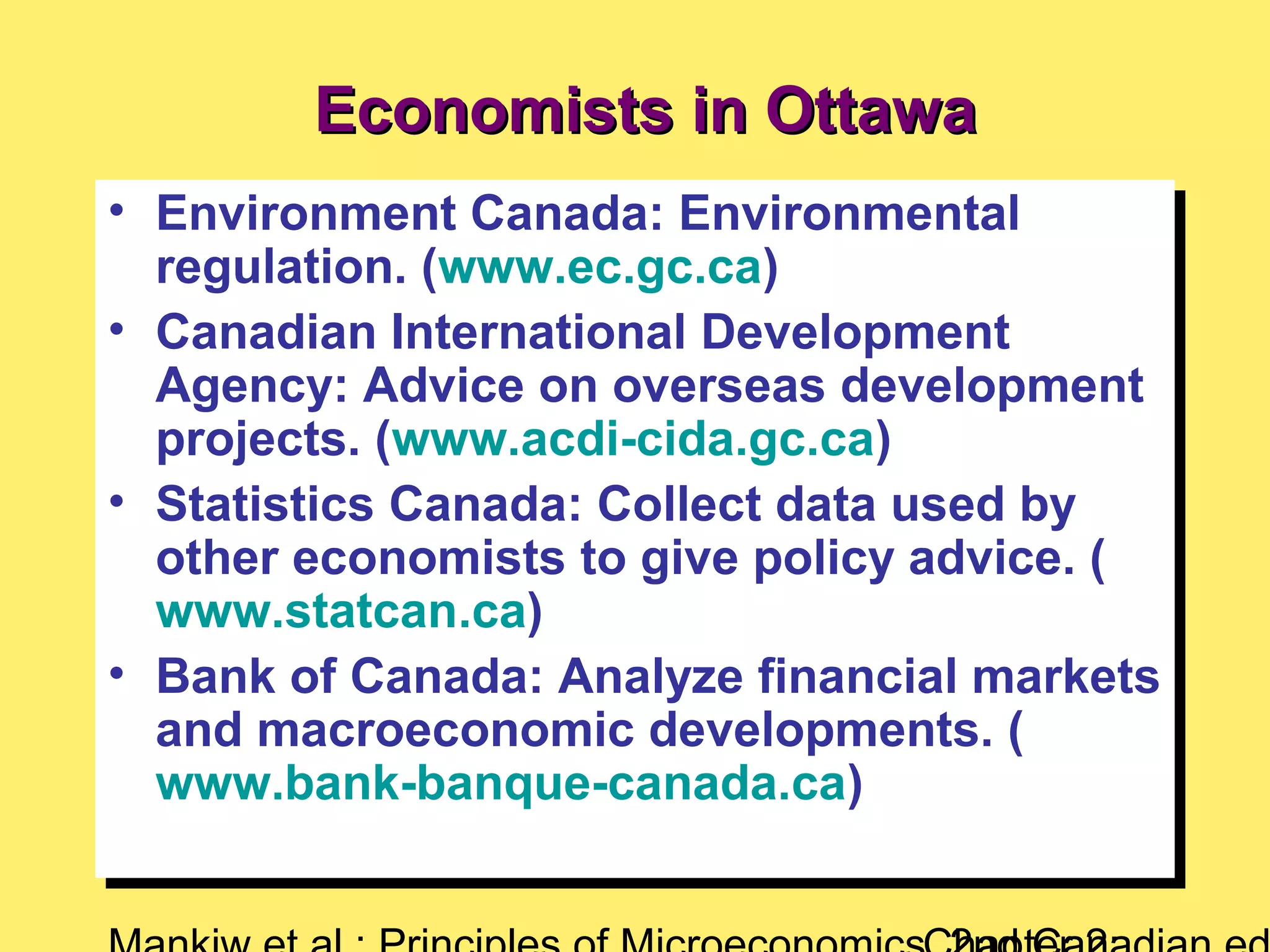 Economists in OttawaEconomists in Ottawa
• Environment Canada: Environmental
regulation. (www.ec.gc.ca)
• Canadian International Development
Agency: Advice on overseas development
projects. (www.acdi-cida.gc.ca)
• Statistics Canada: Collect data used by
other economists to give policy advice. (
www.statcan.ca)
• Bank of Canada: Analyze financial markets
and macroeconomic developments. (
www.bank-banque-canada.ca)
• Environment Canada: Environmental
regulation. (www.ec.gc.ca)
• Canadian International Development
Agency: Advice on overseas development
projects. (www.acdi-cida.gc.ca)
• Statistics Canada: Collect data used by
other economists to give policy advice. (
www.statcan.ca)
• Bank of Canada: Analyze financial markets
and macroeconomic developments. (
www.bank-banque-canada.ca)
 