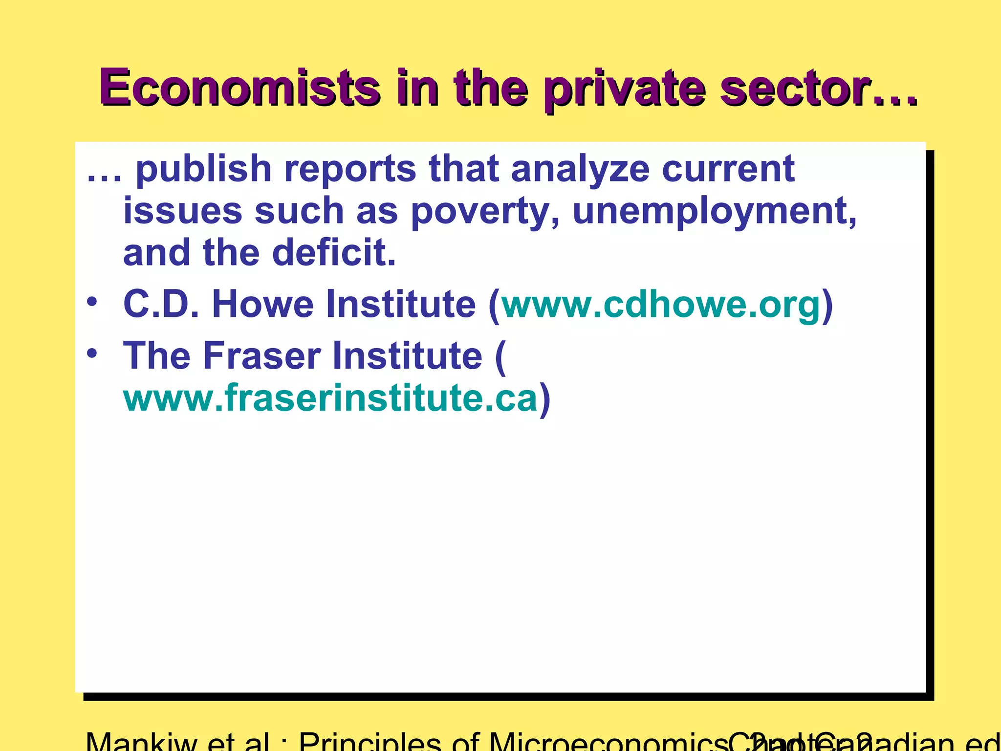 Economists in the private sector…Economists in the private sector…
… publish reports that analyze current
issues such as poverty, unemployment,
and the deficit.
• C.D. Howe Institute (www.cdhowe.org)
• The Fraser Institute (
www.fraserinstitute.ca)
… publish reports that analyze current
issues such as poverty, unemployment,
and the deficit.
• C.D. Howe Institute (www.cdhowe.org)
• The Fraser Institute (
www.fraserinstitute.ca)
 