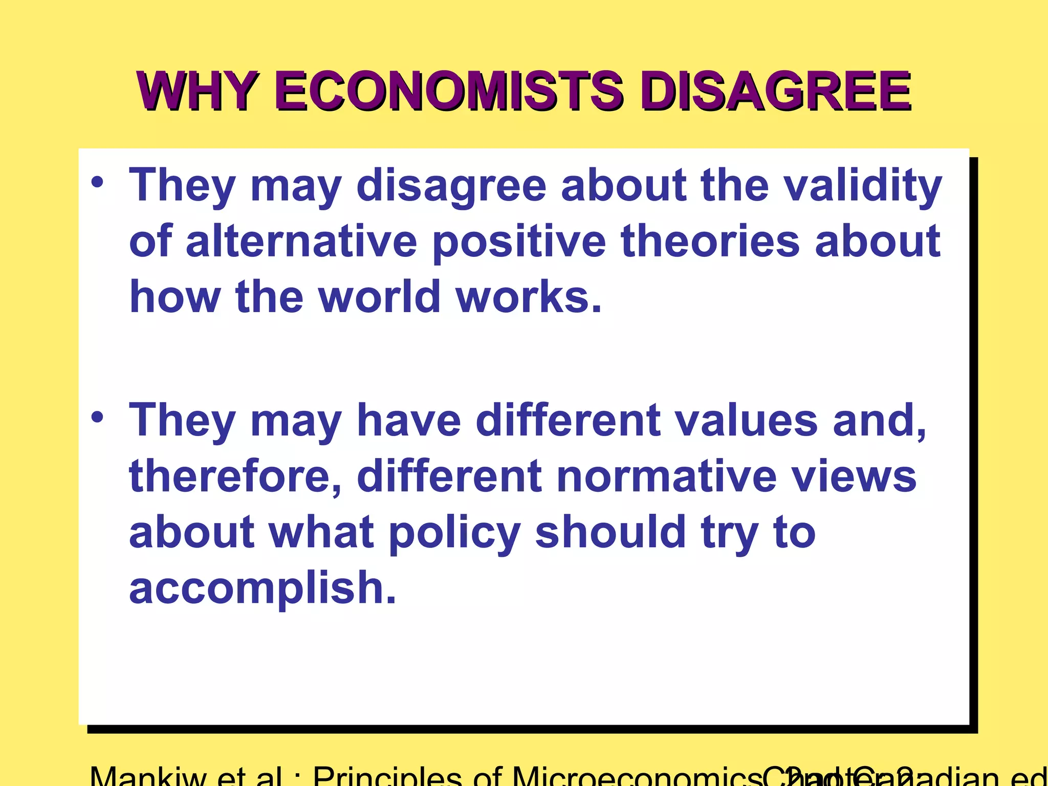 WHY ECONOMISTS DISAGREEWHY ECONOMISTS DISAGREE
• They may disagree about the validity
of alternative positive theories about
how the world works.
• They may have different values and,
therefore, different normative views
about what policy should try to
accomplish.
• They may disagree about the validity
of alternative positive theories about
how the world works.
• They may have different values and,
therefore, different normative views
about what policy should try to
accomplish.
 