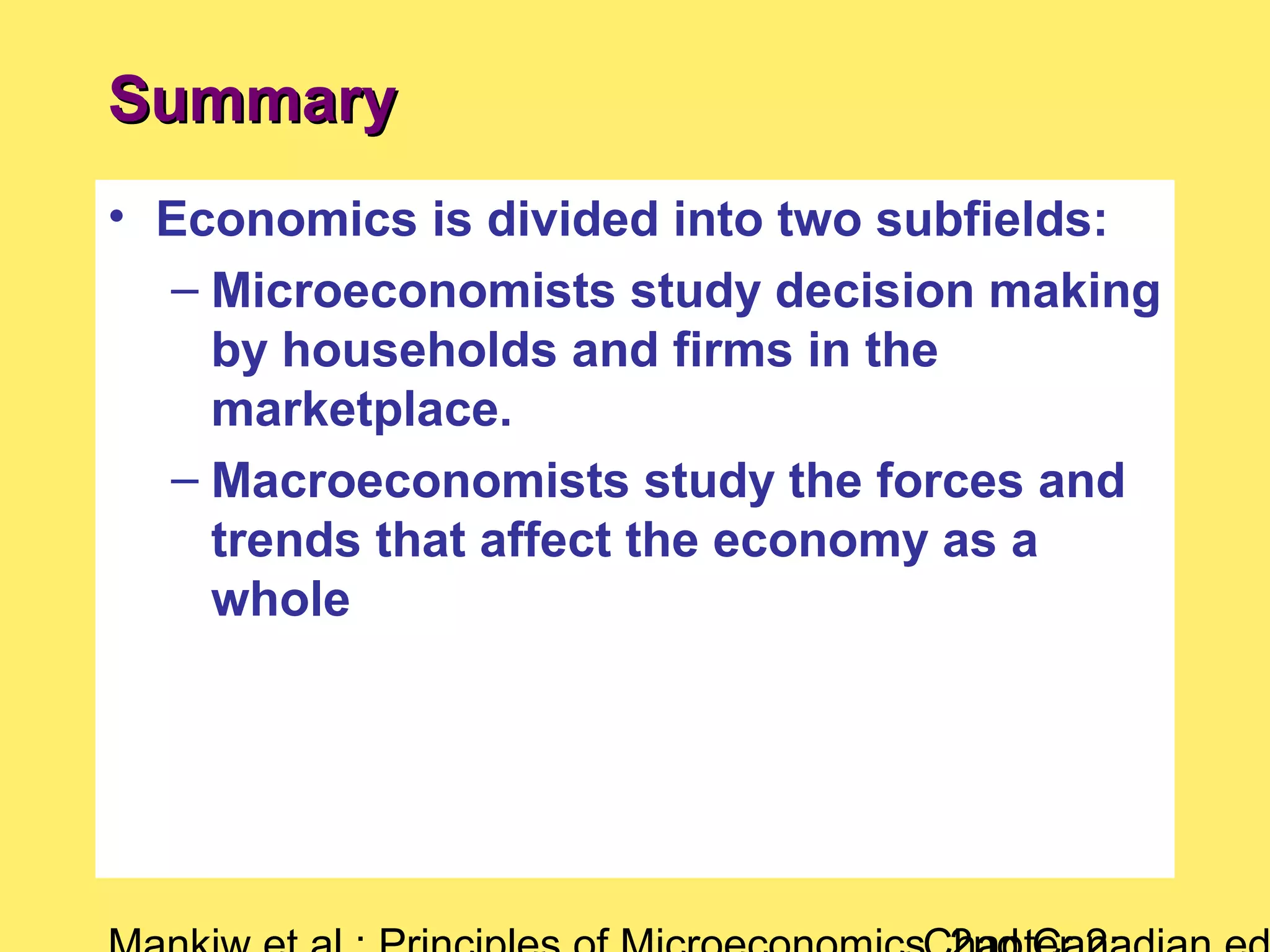 • Economics is divided into two subfields:
– Microeconomists study decision making
by households and firms in the
marketplace.
– Macroeconomists study the forces and
trends that affect the economy as a
whole
SummarySummary
 